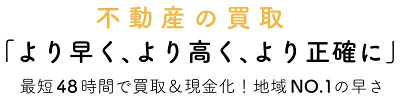 不動産の買取「より早く、より高く、より正確に」最短48 時間で買取＆現金化！地域NO.1の早さ