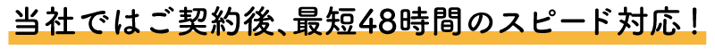 当社ではご契約後、最短48時間のスピード対応！